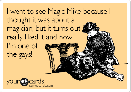 I went to see Magic Mike because I thought it was about a
magician, but it turns out I
really liked it and now
I'm one of
the gays!