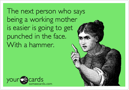 The next person who says 
being a working mother 
is easier is going to get 
punched in the face. 
With a hammer.