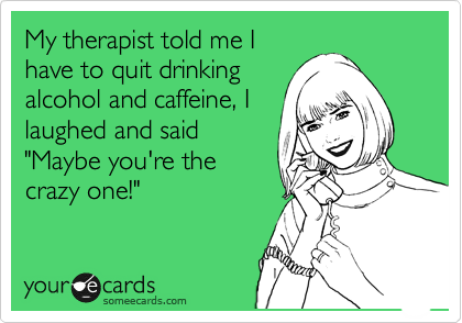 My therapist told me I
have to quit drinking
alcohol and caffeine, I
laughed and said
"Maybe you're the
crazy one!"