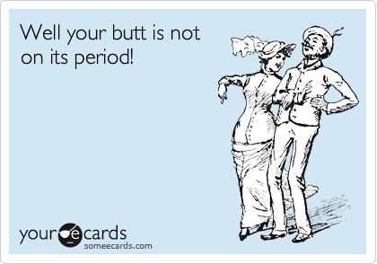 Well your butt is not
on its period!