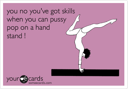 you no you've got skills 
when you can pussy
pop on a hand
stand !
