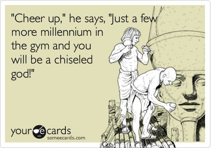 "Cheer up," he says, "Just a few more millennium in
the gym and you
will be a chiseled
god!"