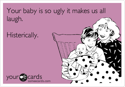 Your baby is so ugly it makes us all laugh.

Histerically.