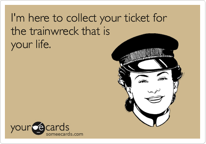 I'm here to collect your ticket for 
the trainwreck that is 
your life.    