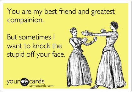 You are my best friend and greatest compainion.

But sometimes I
want to knock the
stupid off your face.