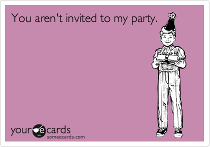 You aren't invited to my party.