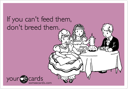 
If you can't feed them, 
don't breed them.