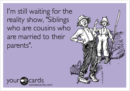 I'm still waiting for the 
reality show, "Siblings 
who are cousins who 
are married to their 
parents".  