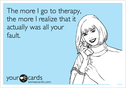 The more I go to therapy,
the more I realize that it
actually was all your
fault.