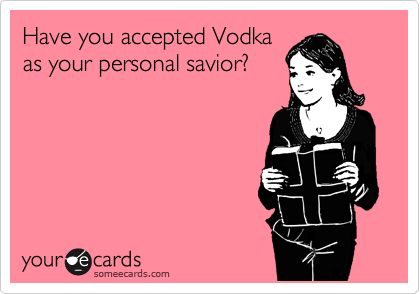 Have you accepted Vodka
as your personal savior?  
