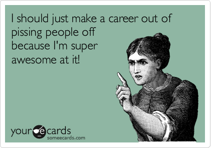 I should just make a career out of pissing people off
because I'm super
awesome at it!