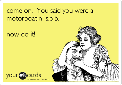 come on.  You said you were a motorboatin' s.o.b.

now do it!
