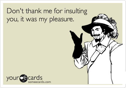 Don't thank me for insulting
you, it was my pleasure.