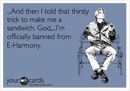 ...And then I told that thirsty
trick to make me a
sandwich. God,...I'm
officially banned from
E-Harmony.