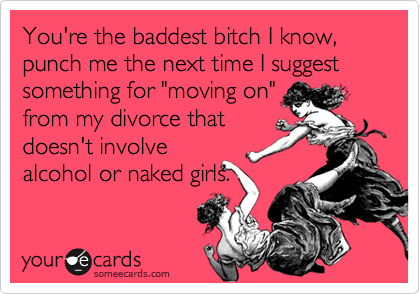 You're the baddest bitch I know,
punch me the next time I suggest something for "moving on"
from my divorce that
doesn't involve
alcohol or naked girls.