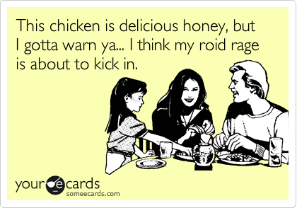 This chicken is delicious honey, but I gotta warn ya... I think my roid rage is about to kick in.