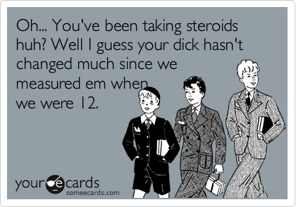 Oh... You've been taking steroids huh? Well I guess your dick hasn't changed much since we
measured em when 
we were 12.