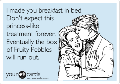 I made you breakfast in bed.
Don't expect this
princess-like
treatment forever.
Eventually the box
of Fruity Pebbles
will run out.