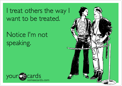 I treat others the way I
want to be treated.

Notice I'm not
speaking.