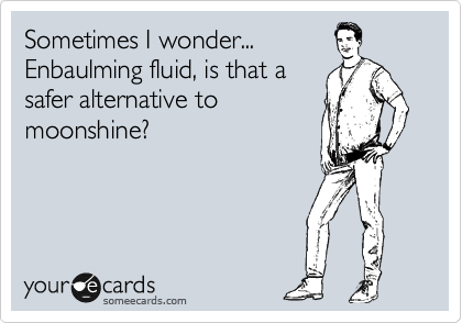 Sometimes I wonder...
Enbaulming fluid, is that a
safer alternative to
moonshine?