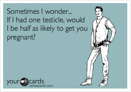 Sometimes I wonder...
If I had one testicle, would
I be half as likely to get you
pregnant?