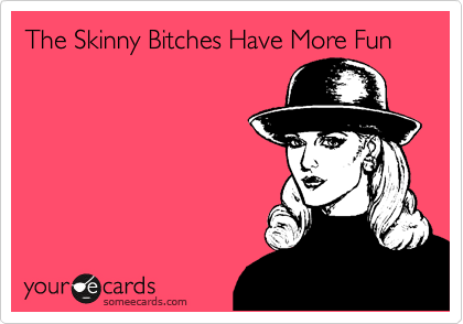 The Skinny Bitches Have More Fun
