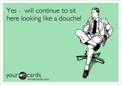 Yes -  will continue to sit
here looking like a douche!