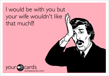 I would be with you but
your wife wouldn't like
that much!!!