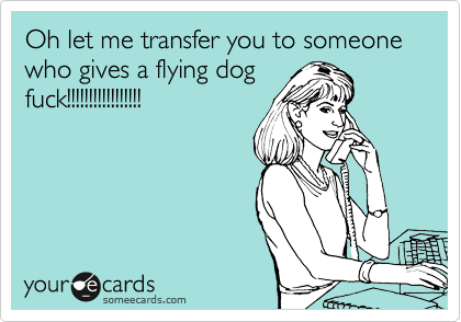 Oh let me transfer you to someone who gives a flying dog
fuck!!!!!!!!!!!!!!!!!