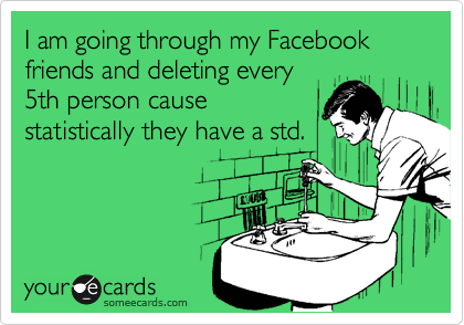 I am going through my Facebook friends and deleting every
5th person cause
statistically they have a std.
