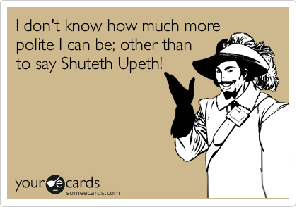 I don't know how much more
polite I can be; other than
to say Shuteth Upeth!