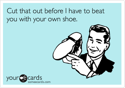 Cut that out before I have to beat you with your own shoe.