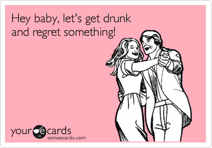 Hey baby, let's get drunk 
and regret something!