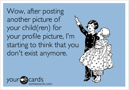 Wow, after posting
another picture of
your child%28ren%29 for
your profile picture, I'm
starting to think that you
don't exist anymore.
