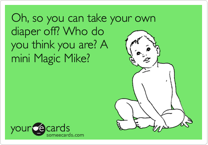 Oh, so you can take your own diaper off? Who do
you think you are? A
mini Magic Mike?