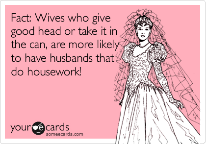 Fact: Wives who give
good head or take it in
the can, are more likely
to have husbands that
do housework!