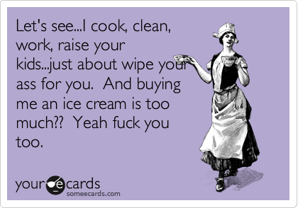 Let's see...I cook, clean,
work, raise your
kids...just about wipe your
ass for you.  And buying
me an ice cream is too
much??  Yeah fuck you
too. 