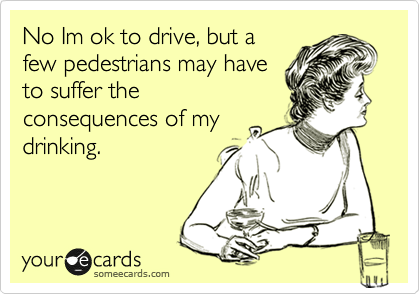 No Im ok to drive, but a
few pedestrians may have
to suffer the
consequences of my
drinking.