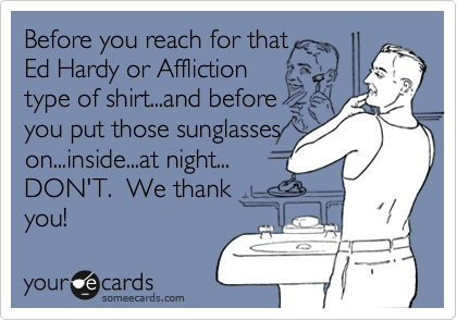 Before you reach for that
Ed Hardy or Affliction
type of shirt...and before
you put those sunglasses
on...inside...at night...
DON'T.  We thank 
you!