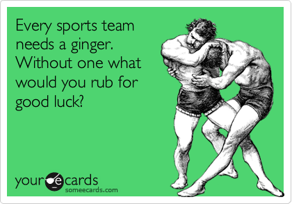 Every sports team
needs a ginger.
Without one what
would you rub for
good luck?
