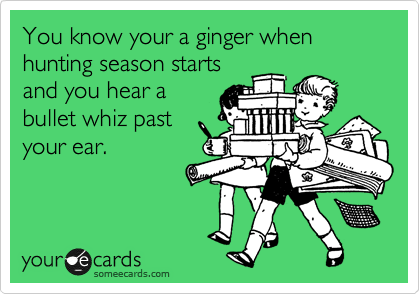 You know your a ginger when hunting season starts
and you hear a
bullet whiz past
your ear.
