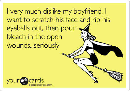 I very much dislike my boyfriend. I want to scratch his face and rip his eyeballs out, then pour
bleach in the open
wounds...seriously