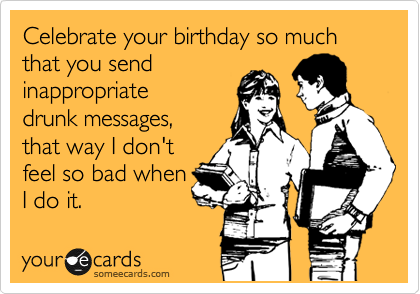 Celebrate your birthday so much that you send
inappropriate
drunk messages,
that way I don't
feel so bad when
I do it. 