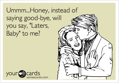Ummm...Honey, instead of
saying good-bye, will
you say, "Laters,
Baby" to me?