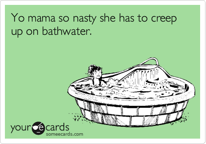 Yo mama so nasty she has to creep up on bathwater.