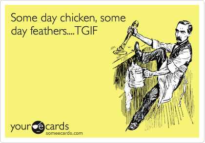 Some day chicken, some
day feathers....TGIF