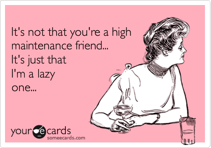 
It's not that you're a high maintenance friend...
It's just that 
I'm a lazy
one...