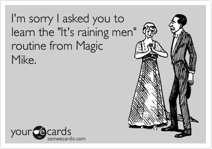 I'm sorry I asked you to
learn the "It's raining men"
routine from Magic
Mike. 