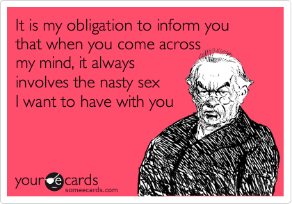 It is my obligation to inform you that when you come across
my mind, it always
involves the nasty sex
I want to have with you