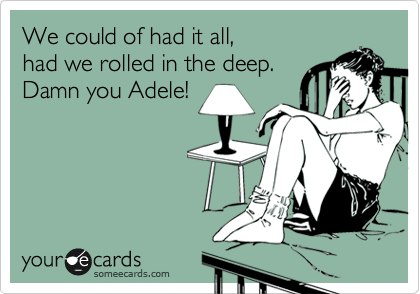 We could of had it all, 
had we rolled in the deep.
Damn you Adele!

